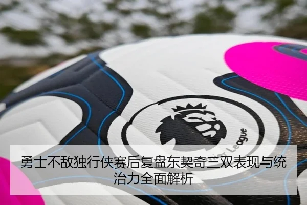 勇士不敌独行侠赛后复盘东契奇三双表现与统治力全面解析