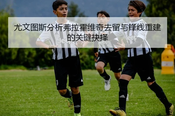 尤文图斯分析弗拉霍维奇去留与锋线重建的关键抉择
