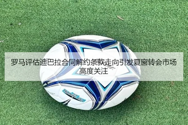 罗马评估迪巴拉合同解约条款走向引发夏窗转会市场高度关注