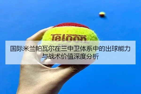 国际米兰帕瓦尔在三中卫体系中的出球能力与战术价值深度分析