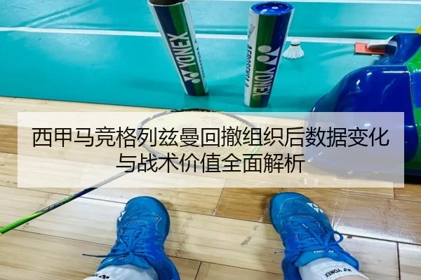 西甲马竞格列兹曼回撤组织后数据变化与战术价值全面解析