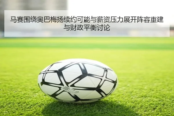 马赛围绕奥巴梅扬续约可能与薪资压力展开阵容重建与财政平衡讨论