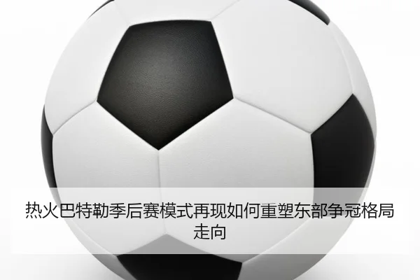 热火巴特勒季后赛模式再现如何重塑东部争冠格局走向