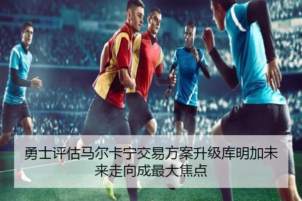 勇士评估马尔卡宁交易方案升级库明加未来走向成最大焦点