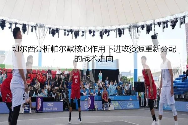 切尔西分析帕尔默核心作用下进攻资源重新分配的战术走向