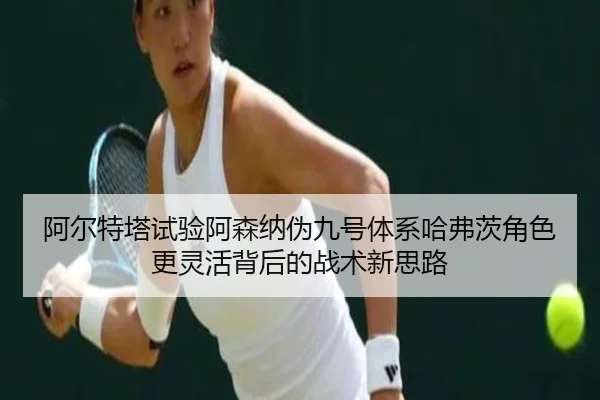 阿尔特塔试验阿森纳伪九号体系哈弗茨角色更灵活背后的战术新思路