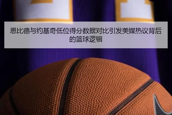 恩比德与约基奇低位得分数据对比引发美媒热议背后的篮球逻辑